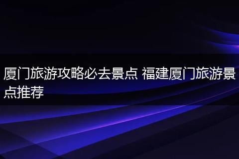 厦门旅游攻略必去景点 福建厦门旅游景点推荐