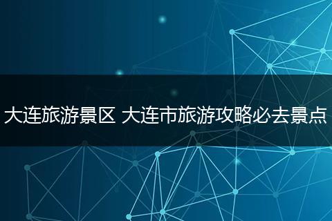 大连旅游景区 大连市旅游攻略必去景点