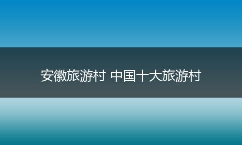 安徽旅游村 中国十大旅游村