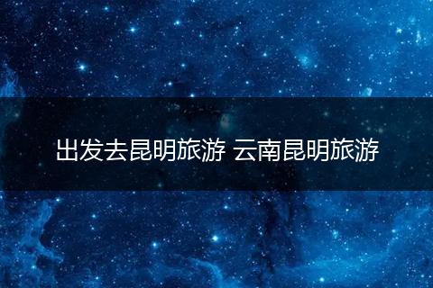 出发去昆明旅游 云南昆明旅游