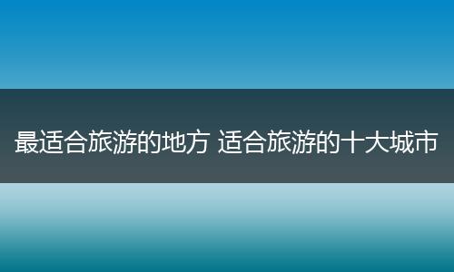 最适合旅游的地方 适合旅游的十大城市