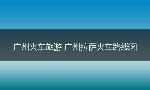 广州火车旅游 广州拉萨火车路线图