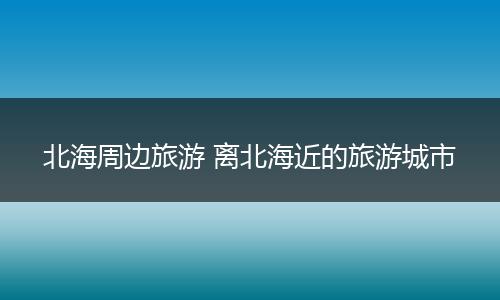 北海周边旅游 离北海近的旅游城市