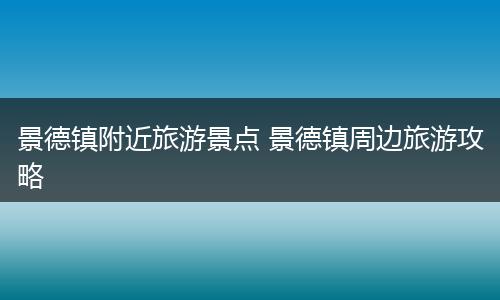 景德镇附近旅游景点 景德镇周边旅游攻略