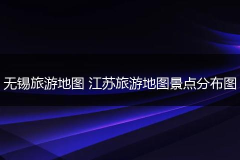 无锡旅游地图 江苏旅游地图景点分布图