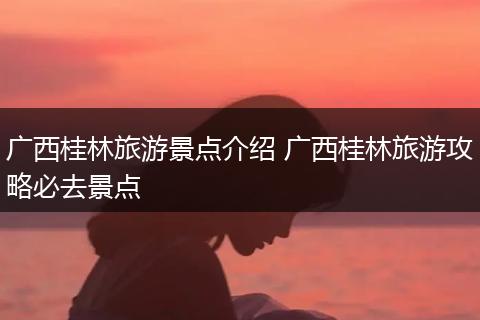 广西桂林旅游景点介绍 广西桂林旅游攻略必去景点