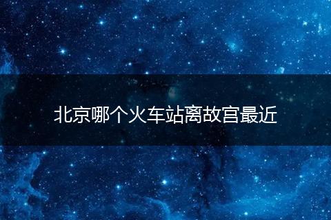 北京哪个火车站离故宫最近