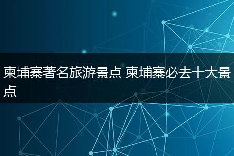 柬埔寨著名旅游景点 柬埔寨必去十大景点