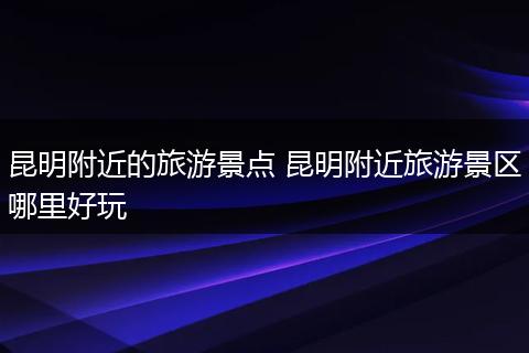 昆明附近的旅游景点 昆明附近旅游景区哪里好玩