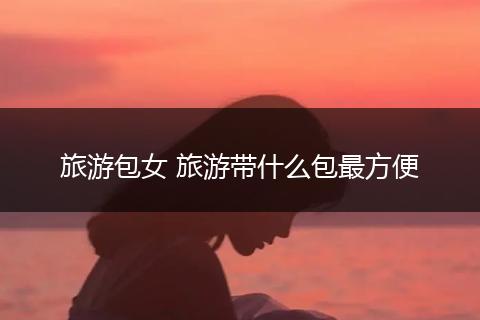 旅游包女 旅游带什么包最方便