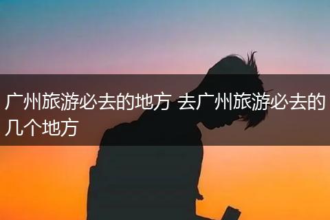 广州旅游必去的地方 去广州旅游必去的几个地方