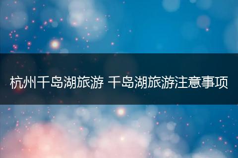 杭州千岛湖旅游 千岛湖旅游注意事项