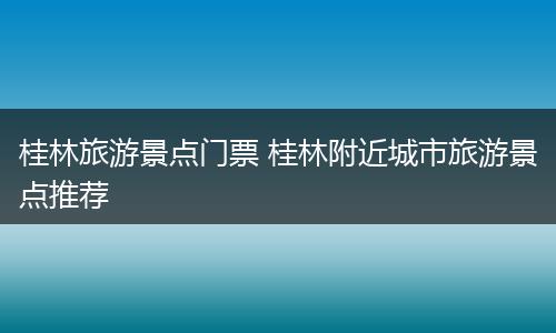 桂林旅游景点门票 桂林附近城市旅游景点推荐