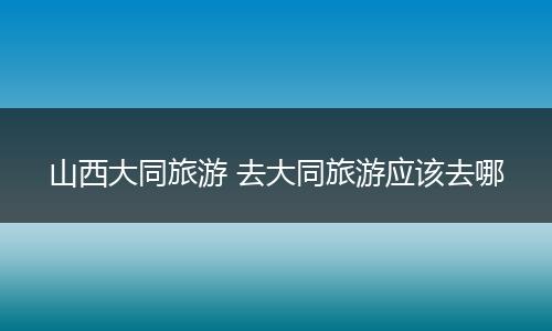 山西大同旅游 去大同旅游应该去哪