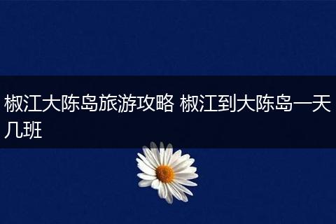 椒江大陈岛旅游攻略 椒江到大陈岛一天几班