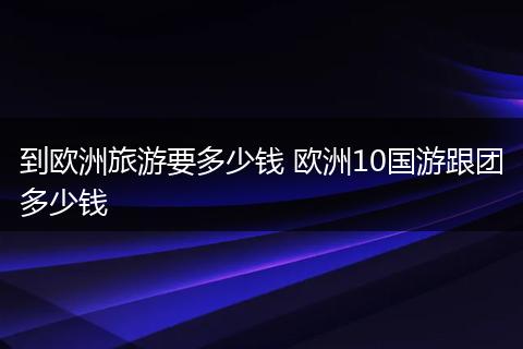 到欧洲旅游要多少钱 欧洲10国游跟团多少钱