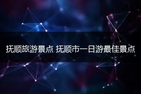 抚顺旅游景点 抚顺市一日游最佳景点
