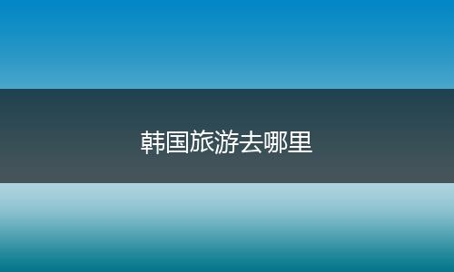 韩国旅游去哪里
