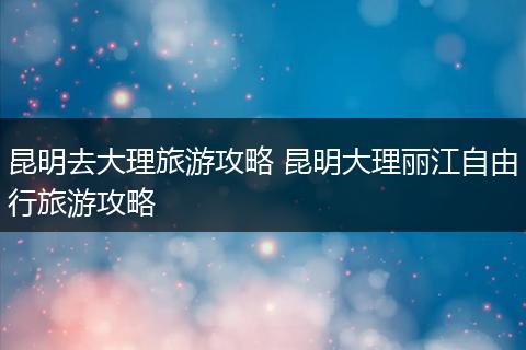 昆明去大理旅游攻略 昆明大理丽江自由行旅游攻略