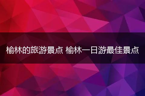 榆林的旅游景点 榆林一日游最佳景点