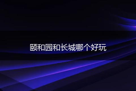 颐和园和长城哪个好玩