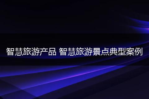 智慧旅游产品 智慧旅游景点典型案例