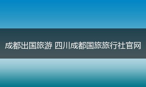 成都出国旅游 四川成都国旅旅行社官网