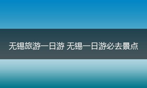 无锡旅游一日游 无锡一日游必去景点