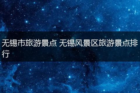 无锡市旅游景点 无锡风景区旅游景点排行