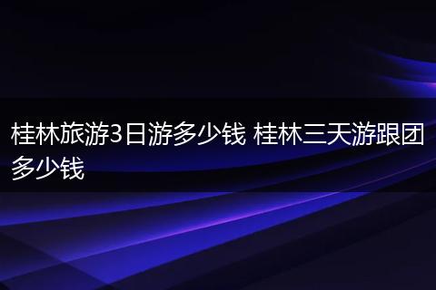 桂林旅游3日游多少钱 桂林三天游跟团多少钱