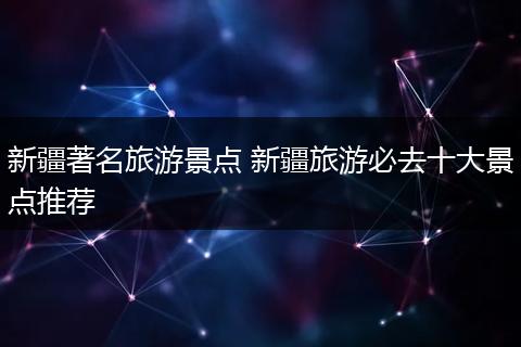 新疆著名旅游景点 新疆旅游必去十大景点推荐