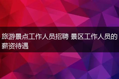 旅游景点工作人员招聘 景区工作人员的薪资待遇