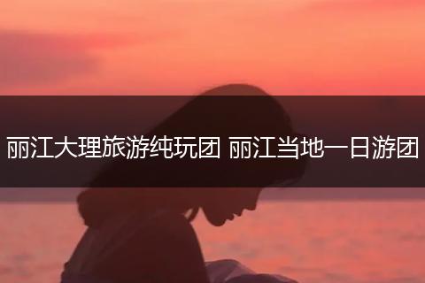 丽江大理旅游纯玩团 丽江当地一日游团