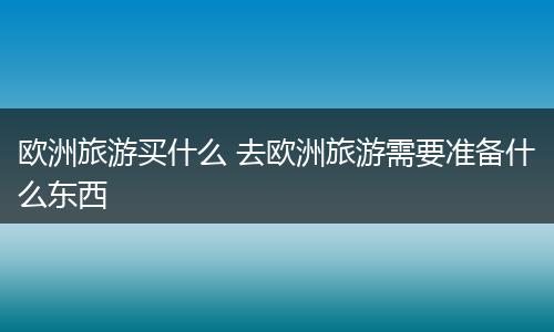 欧洲旅游买什么 去欧洲旅游需要准备什么东西