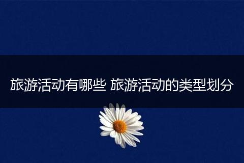 旅游活动有哪些 旅游活动的类型划分