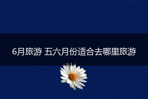 6月旅游 五六月份适合去哪里旅游