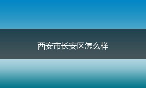 西安市长安区怎么样