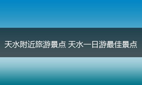 天水附近旅游景点 天水一日游最佳景点