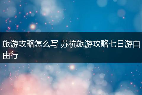 旅游攻略怎么写 苏杭旅游攻略七日游自由行