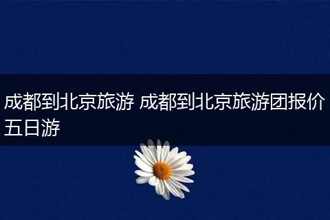 成都到北京旅游 成都到北京旅游团报价五日游