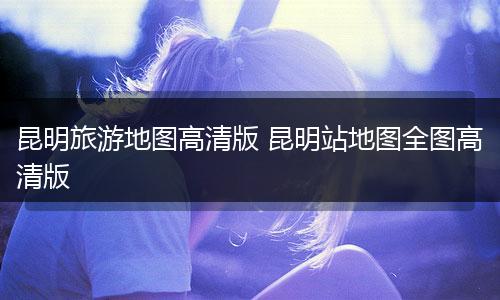 昆明旅游地图高清版 昆明站地图全图高清版