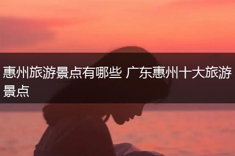 惠州旅游景点有哪些 广东惠州十大旅游景点