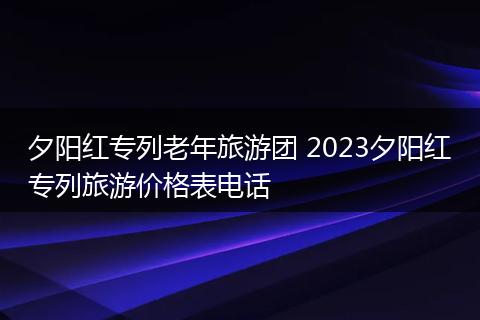 夕阳红专列老年旅游团 2023夕阳红专列旅游价格表电话