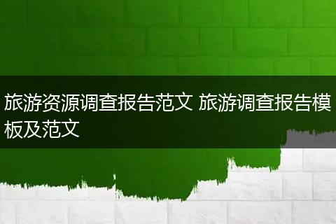 旅游资源调查报告范文 旅游调查报告模板及范文