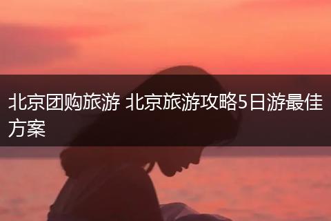 北京团购旅游 北京旅游攻略5日游最佳方案
