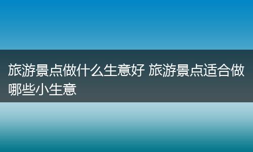 旅游景点做什么生意好 旅游景点适合做哪些小生意