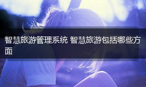 智慧旅游管理系统 智慧旅游包括哪些方面