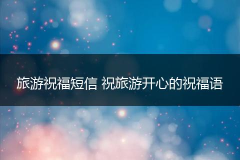 旅游祝福短信 祝旅游开心的祝福语