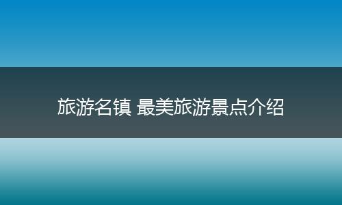 旅游名镇 最美旅游景点介绍