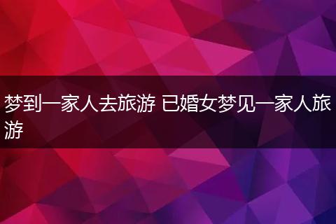 梦到一家人去旅游 已婚女梦见一家人旅游